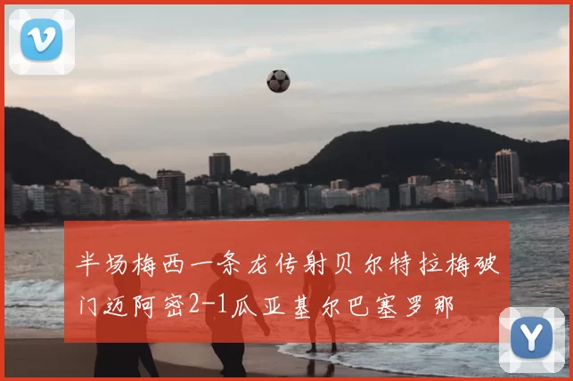 半场梅西一条龙传射贝尔特拉梅破门迈阿密2-1瓜亚基尔巴塞罗那