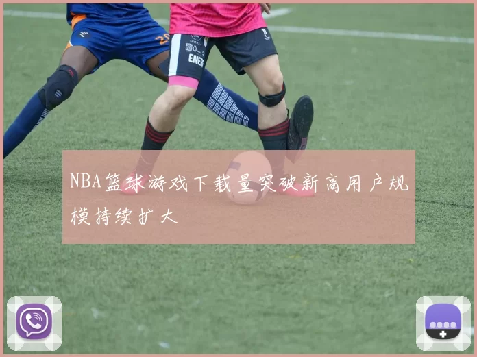 NBA篮球游戏下载量突破新高用户规模持续扩大