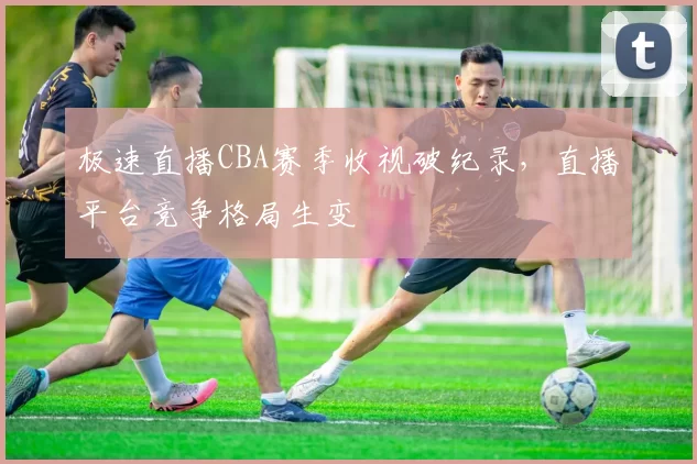 极速直播CBA赛季收视破纪录，直播平台竞争格局生变