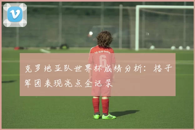 克罗地亚队世界杯成绩分析：格子军团表现亮点全记录