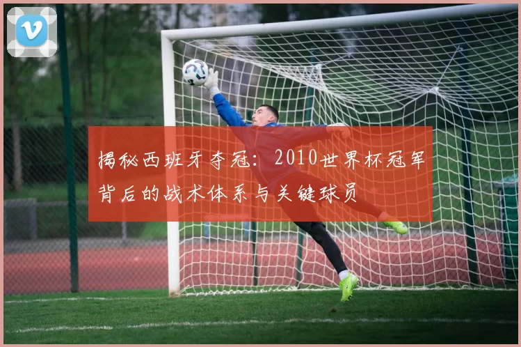 揭秘西班牙夺冠:2010世界杯冠军背后的战术体系与关键球员