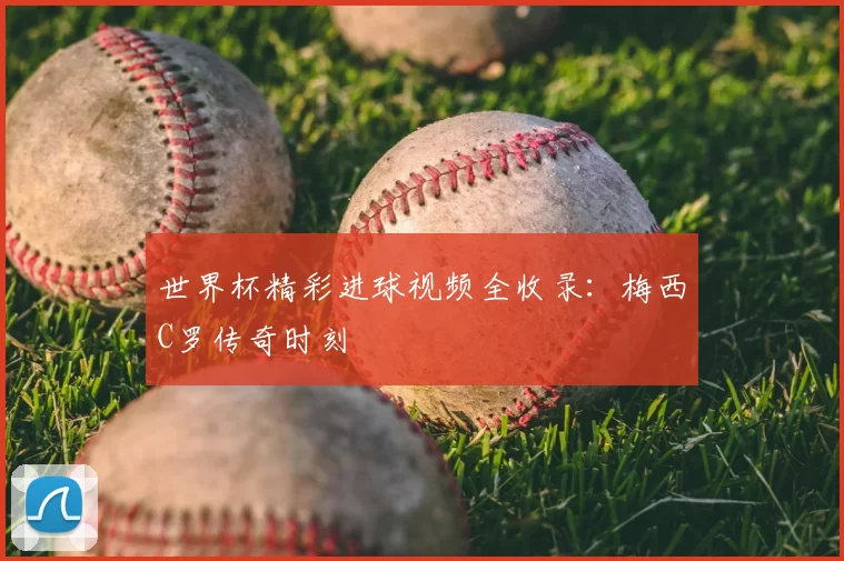 世界杯精彩进球视频全收录：梅西C罗传奇时刻