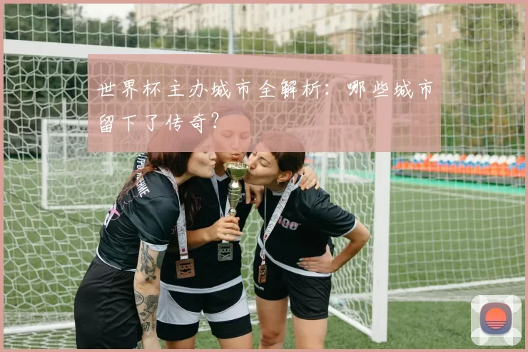 世界杯主办城市全解析:哪些城市留下了传奇?