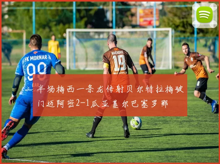 半场梅西一条龙传射贝尔特拉梅破门迈阿密2-1瓜亚基尔巴塞罗那