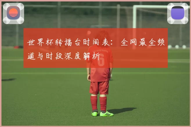 世界杯转播台时间表：全网最全频道与时段深度解析