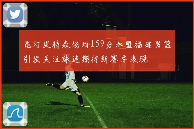 昆汀皮特森场均159分加盟福建男篮引发关注球迷期待新赛季表现