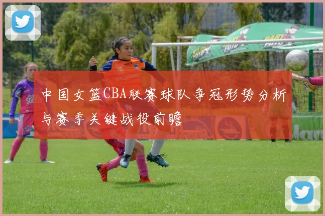 中国女篮CBA联赛球队争冠形势分析与赛季关键战役前瞻
