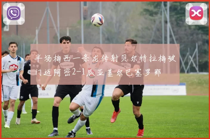 半场梅西一条龙传射贝尔特拉梅破门迈阿密2-1瓜亚基尔巴塞罗那