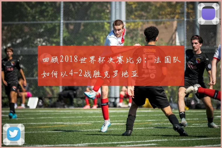 回顾2018世界杯决赛比分:法国队如何以4-2战胜克罗地亚