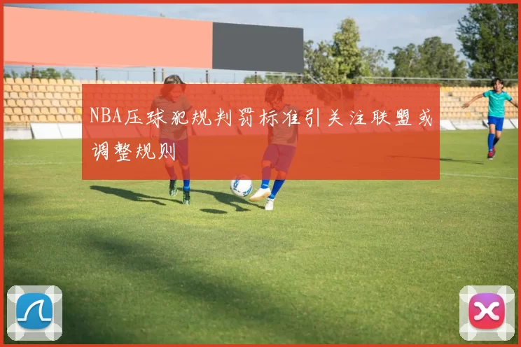 NBA压球犯规判罚标准引关注联盟或调整规则