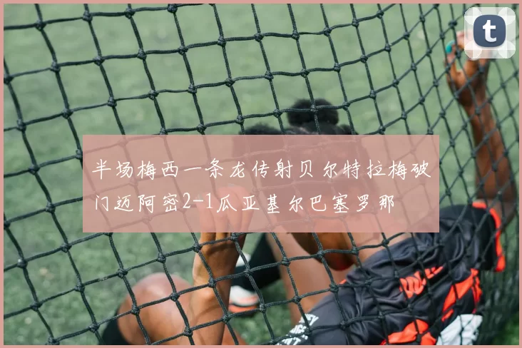 半场梅西一条龙传射贝尔特拉梅破门迈阿密2-1瓜亚基尔巴塞罗那