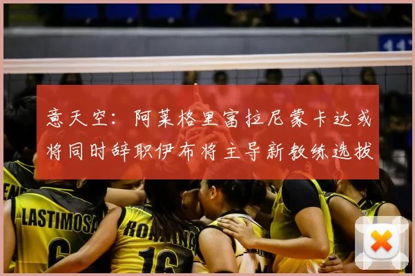 意天空:阿莱格里富拉尼蒙卡达或将同时辞职伊布将主导新教练选拔工作