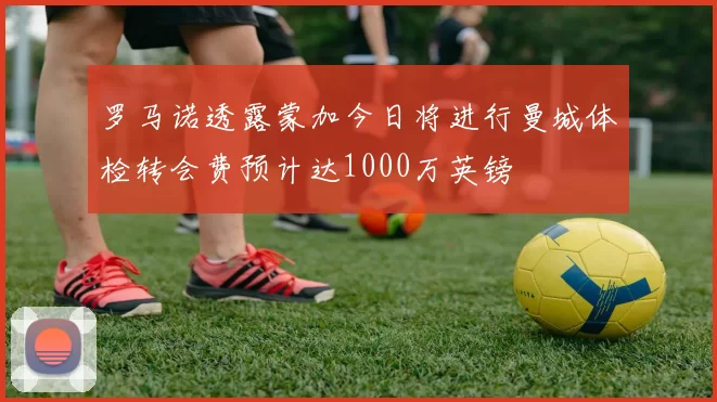 罗马诺透露蒙加今日将进行曼城体检转会费预计达1000万英镑