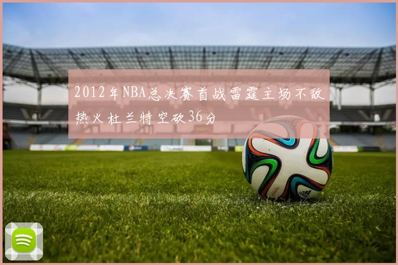 2012年NBA总决赛首战雷霆主场不敌热火杜兰特空砍36分
