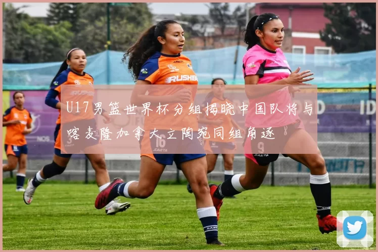 U17男篮世界杯分组揭晓中国队将与喀麦隆加拿大立陶宛同组角逐