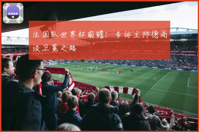 法国队世界杯前瞻:专访主帅德尚谈卫冕之路