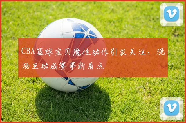CBA篮球宝贝魔性动作引发关注，现场互动成赛事新看点