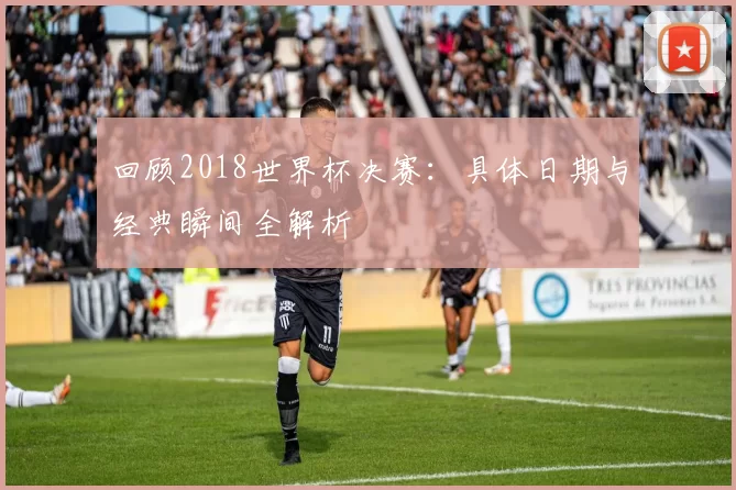 回顾2018世界杯决赛：具体日期与经典瞬间全解析