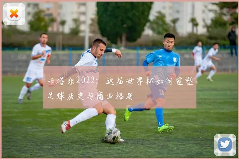 卡塔尔2022：这届世界杯如何重塑足球历史与商业格局