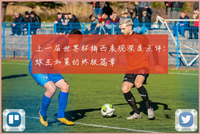 上一届世界杯梅西表现深度点评：球王加冕的终极篇章