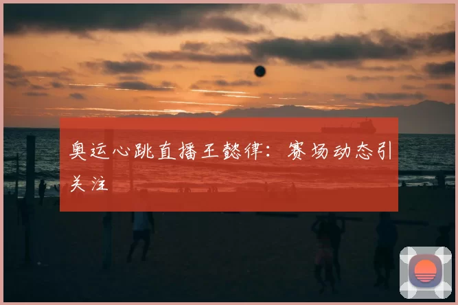 奥运心跳直播王懿律：赛场动态引关注