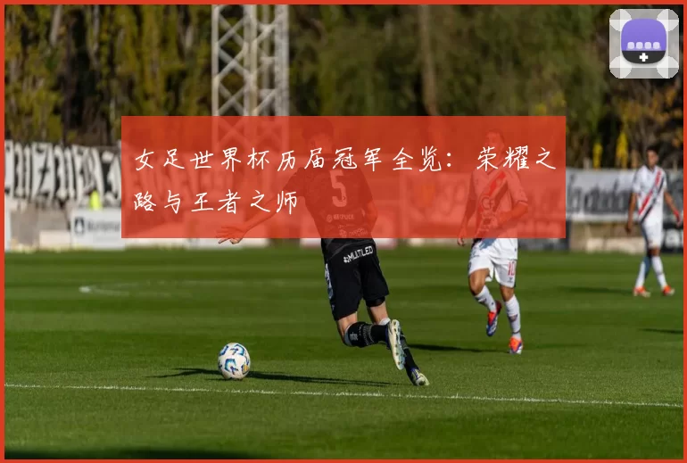 女足世界杯历届冠军全览:荣耀之路与王者之师