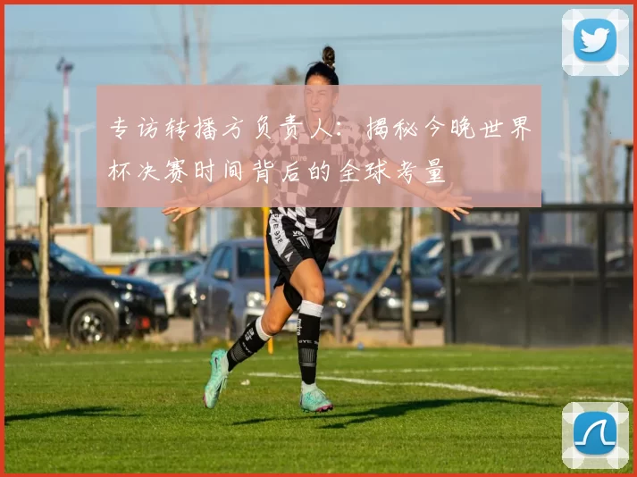 专访转播方负责人:揭秘今晚世界杯决赛时间背后的全球考量