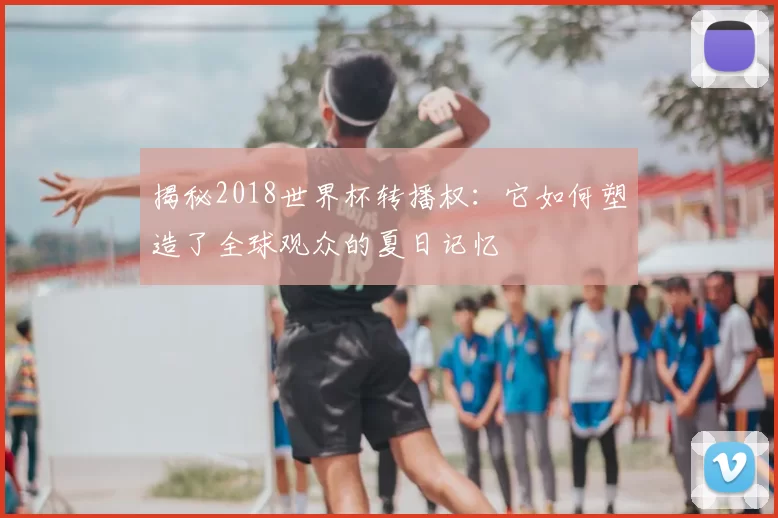 揭秘2018世界杯转播权:它如何塑造了全球观众的夏日记忆