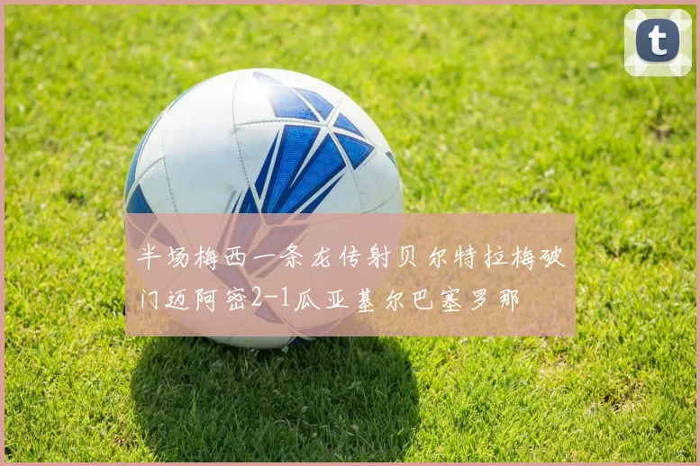 半场梅西一条龙传射贝尔特拉梅破门迈阿密2-1瓜亚基尔巴塞罗那