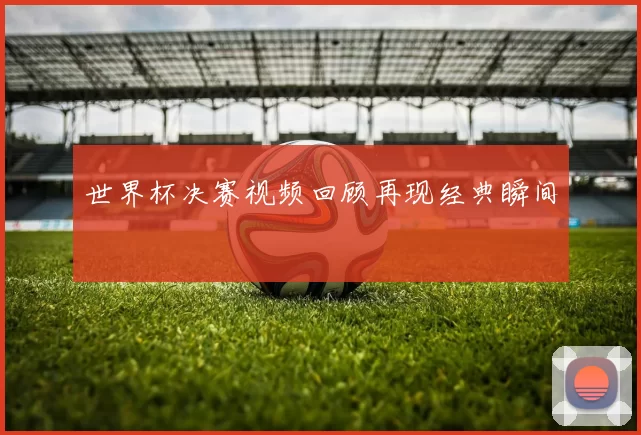 世界杯决赛视频回顾再现经典瞬间