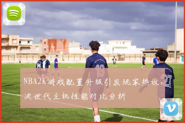 NBA2K游戏配置升级引发玩家热议，次世代主机性能对比分析
