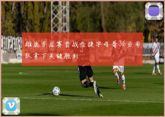 雄鹿季后赛首战告捷字母哥36分率队拿下关键胜利
