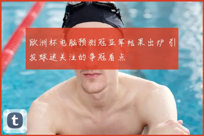 欧洲杯电脑预测冠亚军结果出炉 引发球迷关注的争冠看点
