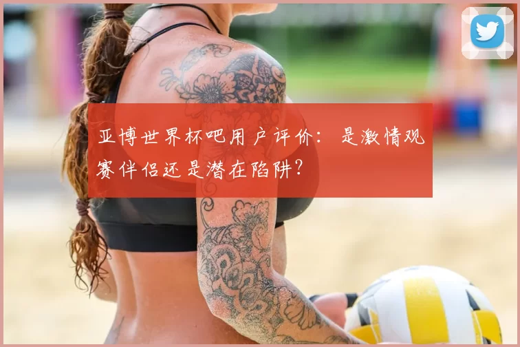 亚博世界杯吧用户评价：是激情观赛伴侣还是潜在陷阱？
