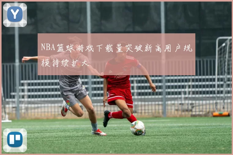 NBA篮球游戏下载量突破新高用户规模持续扩大