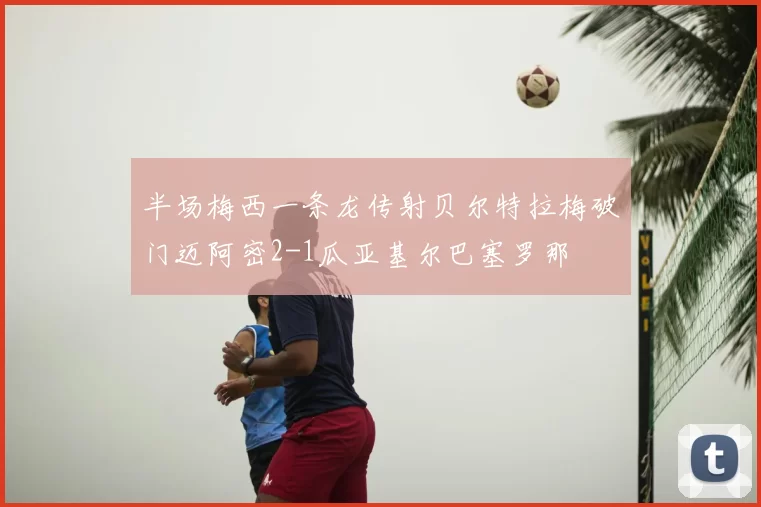 半场梅西一条龙传射贝尔特拉梅破门迈阿密2-1瓜亚基尔巴塞罗那