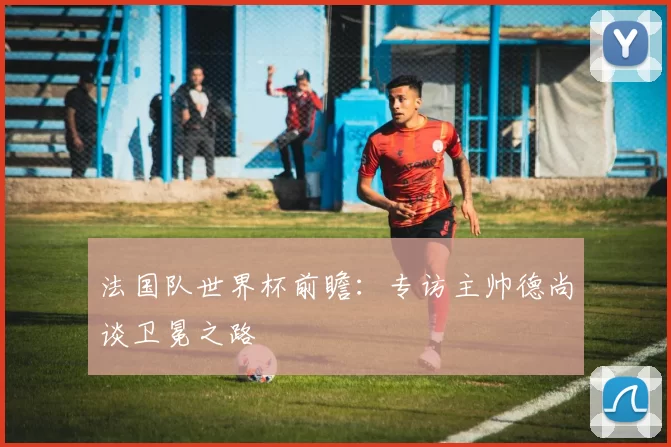 法国队世界杯前瞻:专访主帅德尚谈卫冕之路