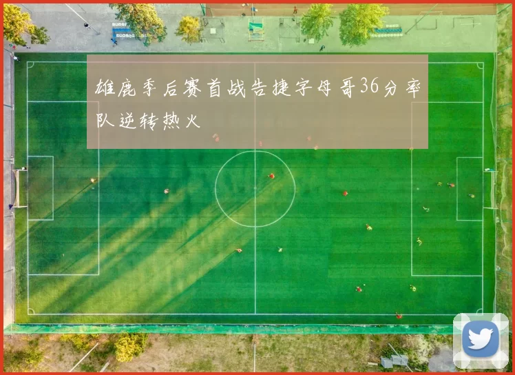 雄鹿季后赛首战告捷字母哥36分率队逆转热火