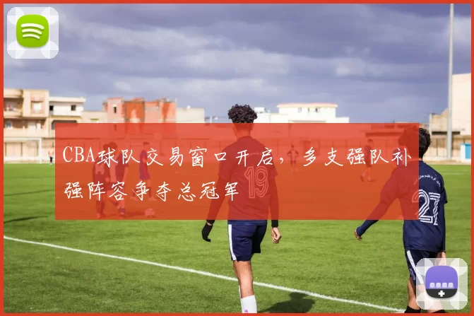 CBA球队交易窗口开启，多支强队补强阵容争夺总冠军