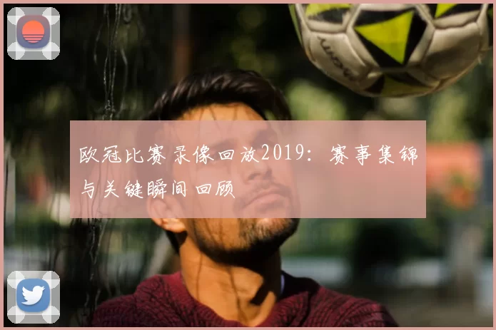 欧冠比赛录像回放2019:赛事集锦与关键瞬间回顾