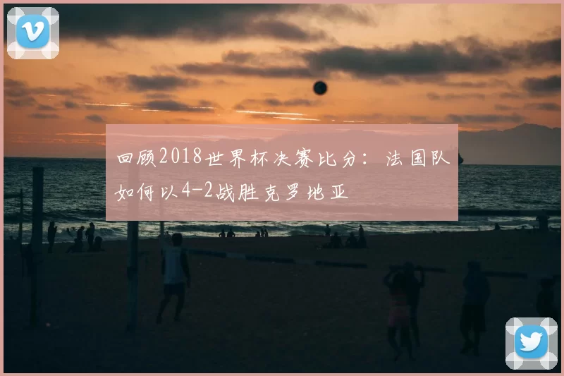 回顾2018世界杯决赛比分:法国队如何以4-2战胜克罗地亚
