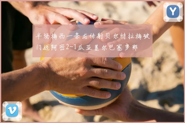 半场梅西一条龙传射贝尔特拉梅破门迈阿密2-1瓜亚基尔巴塞罗那