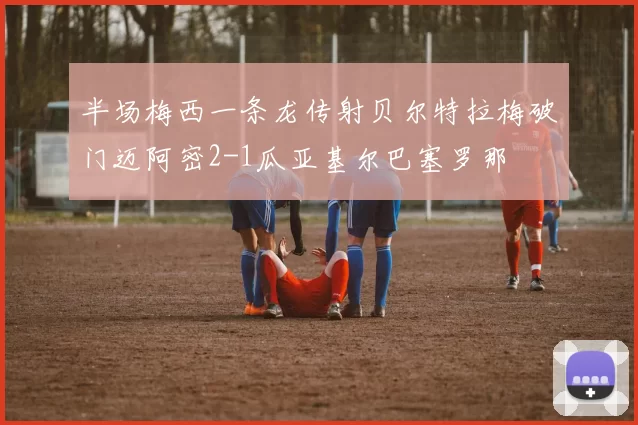 半场梅西一条龙传射贝尔特拉梅破门迈阿密2-1瓜亚基尔巴塞罗那