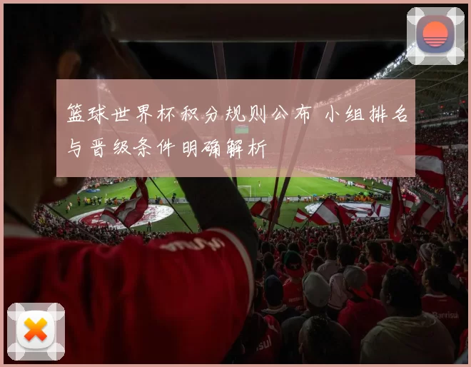 篮球世界杯积分规则公布 小组排名与晋级条件明确解析