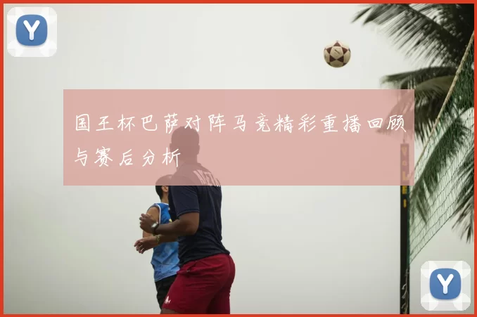 国王杯巴萨对阵马竞精彩重播回顾与赛后分析