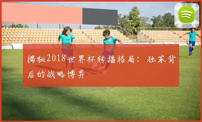 揭秘2018世界杯转播格局:独家背后的战略博弈