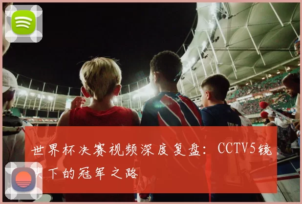 世界杯决赛视频深度复盘：CCTV5镜头下的冠军之路