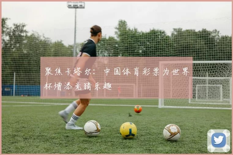 聚焦卡塔尔：中国体育彩票为世界杯增添竞猜乐趣