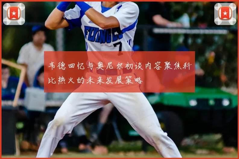 韦德回忆与奥尼尔初谈内容聚焦科比热火的未来发展策略