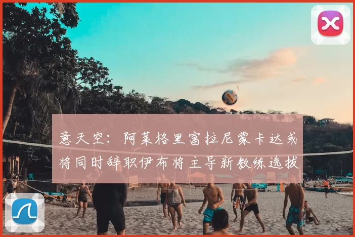 意天空：阿莱格里富拉尼蒙卡达或将同时辞职伊布将主导新教练选拔工作
